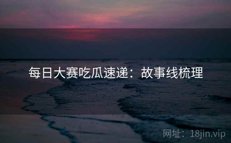 每日大赛吃瓜速递：故事线梳理