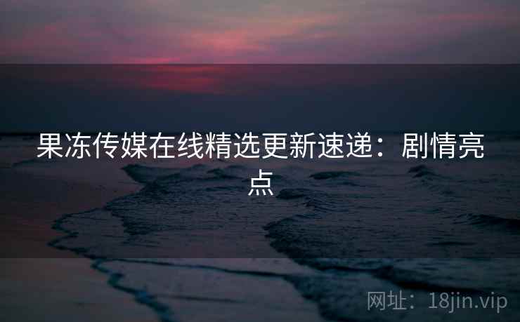 果冻传媒在线精选更新速递：剧情亮点