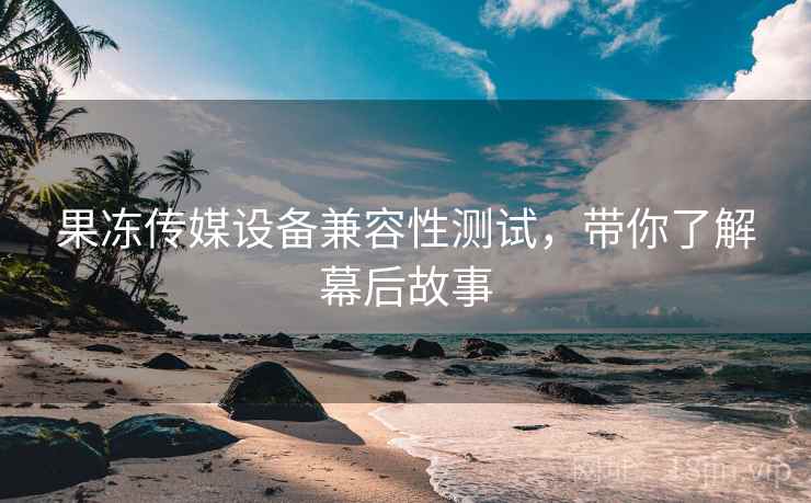 果冻传媒设备兼容性测试，带你了解幕后故事